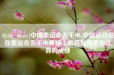 临邑中国奥运会五千米-中国运动员在奥运会五千米赛场上必将取得更加优异的成绩