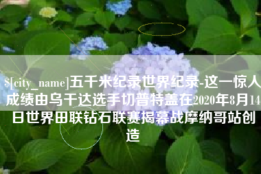 临邑五千米纪录世界纪录-这一惊人成绩由乌干达选手切普特盖在2020年8月14日世界田联钻石联赛揭幕战摩纳哥站创造
