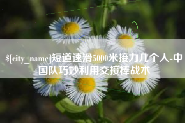 临邑短道速滑5000米接力几个人-中国队巧妙利用交接棒战术