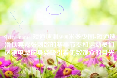 临邑短道速滑5000米多少圈-短道速滑以其紧张刺激的赛事节奏和运动员们风驰电掣的身姿吸引着无数观众的目光