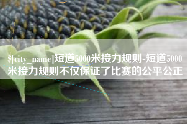 临邑短道5000米接力规则-短道5000米接力规则不仅保证了比赛的公平公正