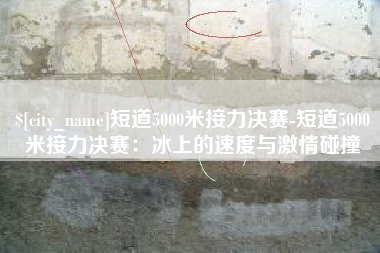 临邑短道5000米接力决赛-短道5000米接力决赛：冰上的速度与激情碰撞