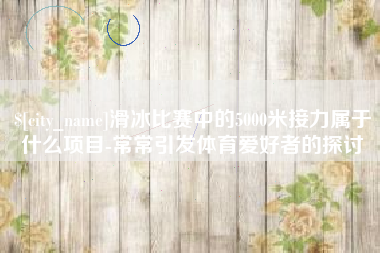 临邑滑冰比赛中的5000米接力属于什么项目-常常引发体育爱好者的探讨