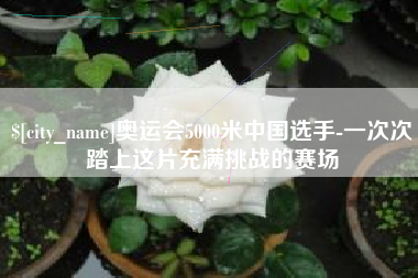 临邑奥运会5000米中国选手-一次次踏上这片充满挑战的赛场