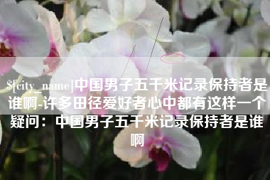临邑中国男子五千米记录保持者是谁啊-许多田径爱好者心中都有这样一个疑问：中国男子五千米记录保持者是谁啊