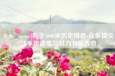 临邑男子5000米历史排名-众多顶尖选手用速度与耐力书写传奇
