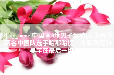 临邑中国5000米男子运动员-而另外两名中国队选手哈那哈提·木哈买提和吴宇在最后一组出场